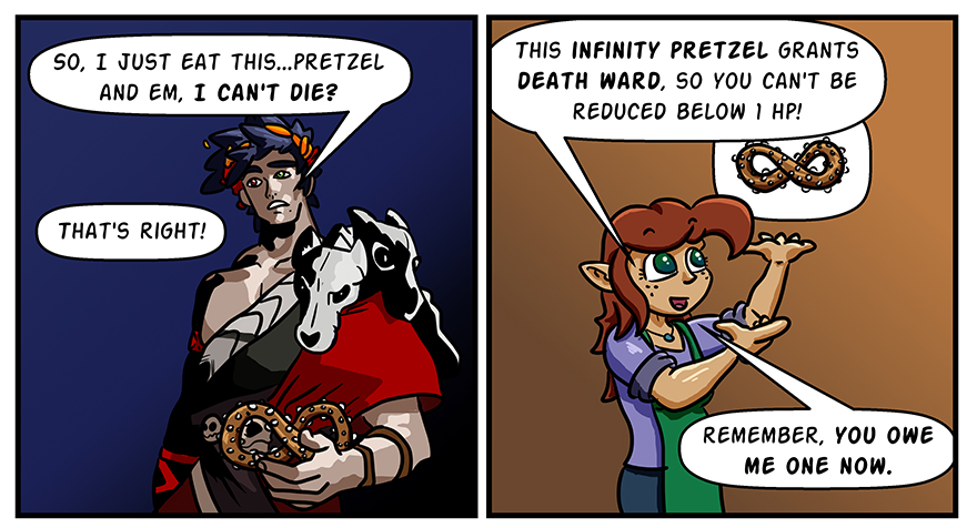 Zagreus asks if eating a pretzel he's holding keeps him dying. Melody explains that it's an Infinity Pretzel and confirms that it does so, and mentions that he owes her a favor.
